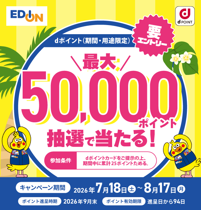 エディオン dポイント dポイント(期間・用途限定) 最大50,000ポイント抽選で当たる! 要エントリー 参加条件 dポイントカードをご提示の上、期間中に累計25ポイントためる。 キャンペーン期間:2026年7月18日(土)~8月17日(月) ポイント進呈時期:2026年9月末 ポイント有効期限:進呈日から94日