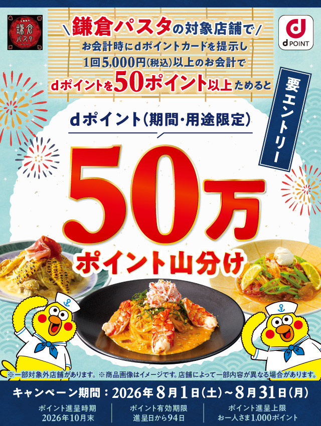 鎌倉パスタ dポイント 鎌倉パスタの対象店舗でお会計時にdポイントカードを提示し 1回5,000円（税込）以上のお会計でdポイントを50ポイント以上ためるとdポイント（期間・用途限定）50万ポイント山分け 要エントリー ※一部対象外店舗があります。 ※商品画像はイメージです。店舗によって一部内容が異なる場合があります。 キャンペーン期間：2026年8月1日（土）～8月31日（月） ポイント進呈時期 2026年10月末 ポイント有効期限 進呈日から94日 ポイント進呈上限 お一人さま1,000ポイント