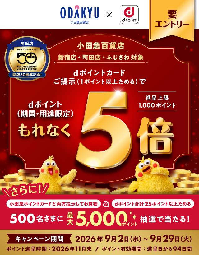 小田急百貨店×dポイント 要エントリー 町田店 開店50周年記念！ 小田急百貨店 新宿店・町田店・ふじさわ 対象 dポイントカードご提示（1ポイント以上ためる）で dポイント（期間・用途限定）もれなく5倍 進呈上限1,000ポイント さらに！ 小田急ポイントカードと両方提示してお買物＆dポイント合計25ポイント以上ためる 500名さまに最大5,000ポイント抽選で当たる！ キャンペーン期間 2026年9月2日（水）～9月29日（火） ポイント進呈時期：2026年11月末／ポイント有効期間：進呈日から94日間