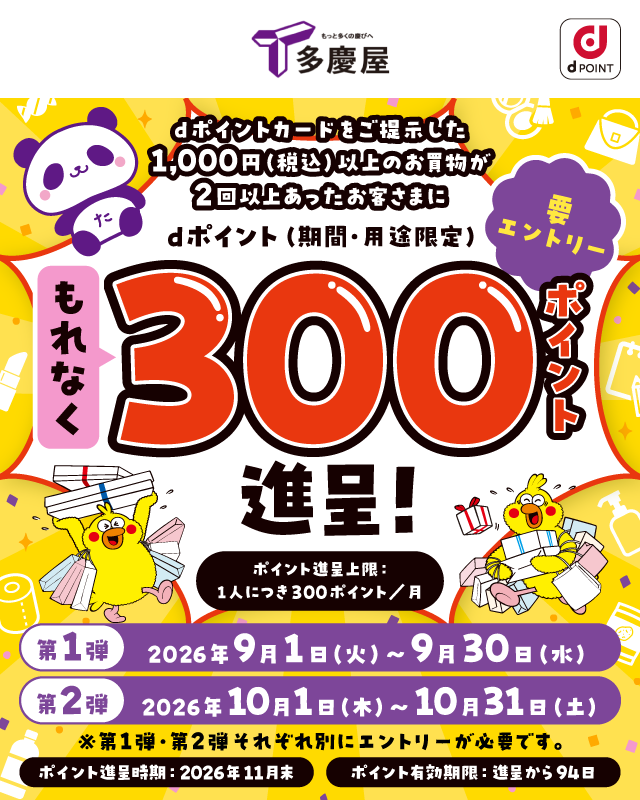 もっと多くの慶びへ 多慶屋 dポイント dポイントカードをご提示した 1,000円（税込）以上のお買物が 2回以上あったお客さまに dポイント（期間・用途限定） もれなく300ポイント進呈！ 要エントリー ポイント進呈上限： 1人につき300ポイント／月 第1弾 2026年9月1日（火）～9月30日（水） 第2弾 2026年10月1日（木）～10月31日（土） ※第1弾・第2弾それぞれ別にエントリーが必要です。 ポイント進呈時期：2026年11月末 ポイント有効期限：進呈から94日