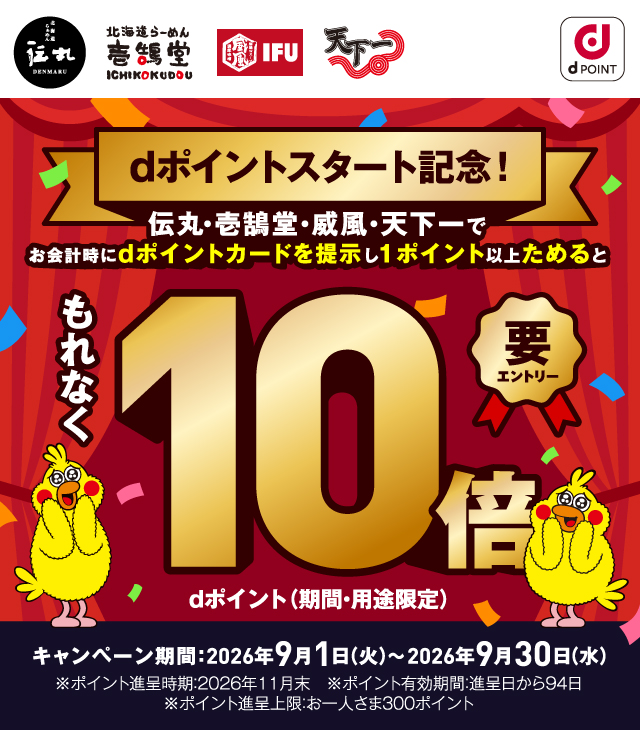 伝丸 壱鵠堂 威風 天下一 dポイント dポイントスタート記念！ 伝丸・壱鵠堂・威風・天下一でお会計時にdポイントカードを提示し1ポイント以上ためるともれなくdポイント（期間・用途限定）10倍 要エントリー キャンペーン期間：2026年9月1日（火）～2026年9月30日（水） ※ポイント進呈時期：2026年11月末 ※ポイント有効期限：進呈日から94日 ※ポイント進呈上限：お一人さま300ポイント
