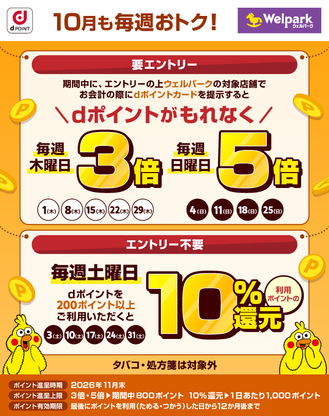 dポイント ウェルパーク 10月も毎週おトク！ 要エントリー 期間中に、エントリーの上ウェルパークの対象店舗でお会計の際にdポイントカードを提示するとdポイントがもれなく 毎週木曜日3倍 1日（木）、8日（木）、15日（木）、22日（木）、29日（木）毎週日曜日5倍 4日（日）、11日（日）、18日（日）、25日（日） エントリー不要 毎週土曜日 dポイントを200ポイント以上ご利用いただくと利用ポイントの10％還元 3日（土）、10日（土）、17日（土）、24日（土）、31日（土） タバコ・処方箋は対象外 ポイント進呈時期 2026年11月末 ポイント進呈上限 3倍・5倍＞期間中800ポイント 10％還元＞1日あたり1,000ポイント ポイント有効期限 最後にポイントを利用（ためる・つかう）した日から12か月後まで