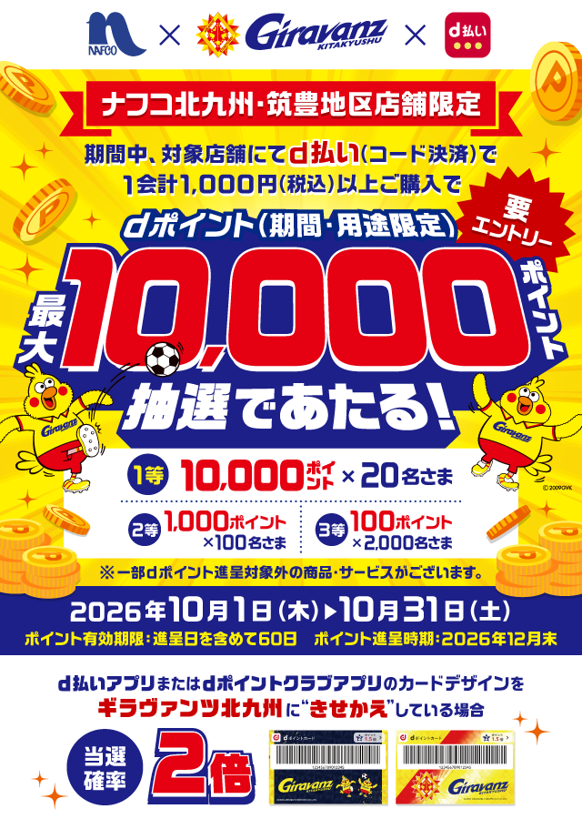 ナフコ×ギラヴァンツ北九州×d払い ナフコ北九州・筑豊地区店舗限定 期間中、対象店舗にてd払い（コード決済）で1会計1,000円（税込）以上ご購入でdポイント（期間・用途限定）最大10,000ポイント抽選であたる！ 要エントリー 1等 10,000ポイント×20名さま 2等 1,000ポイント×100名さま 3等 100ポイント×2,000名さま ※一部dポイント進呈対象外の商品・サービスがございます。 2026年10月1日（木）～10月31日（土） ポイント有効期限：進呈日を含めて60日 ポイント進呈時期：2026年12月末 d払いアプリまたはdポイントクラブアプリのカードデザインをギラヴァンツ北九州に“きせかえ”している場合当選確率2倍