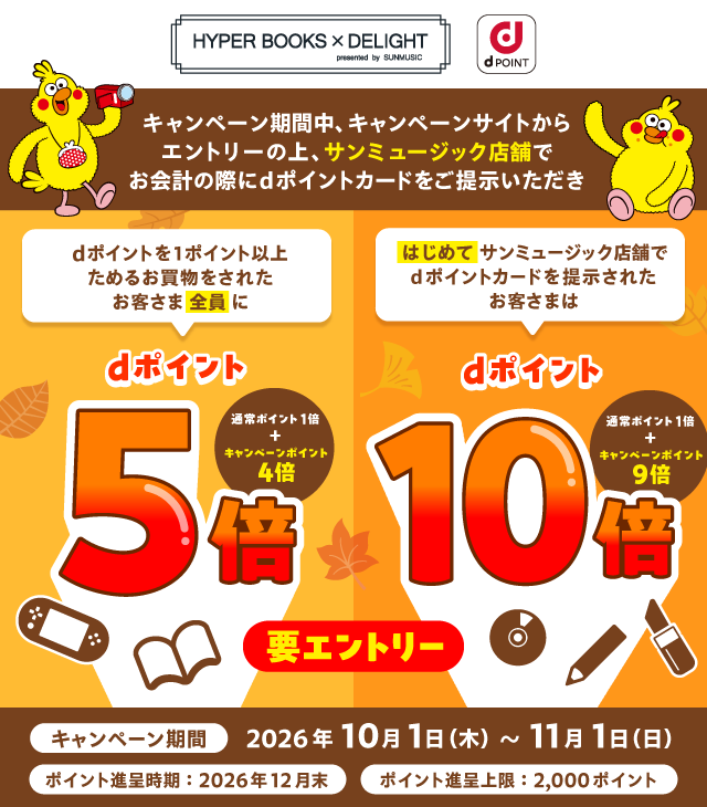 HYPER BOOKS × DELIGHT presented by SUNMUSIC dポイント キャンペーン期間中、キャンペーンサイトからエントリーの上、サンミュージック店舗でお会計の際にdポイントカードをご提示いただき dポイントを1ポイント以上ためるお買物をされたお客さま全員にdポイント5倍（通常ポイント1倍＋キャンペーンポイント4倍） はじめてサンミュージック店舗でdポイントカードを提示されたお客さまはdポイント10倍（通常ポイント1倍＋キャンペーンポイント9倍） 要エントリー キャンペーン期間：2026年10月1日（木）～11月1日（日） ポイント進呈時期：2026年12月末 ポイント進呈上限：2,000ポイント