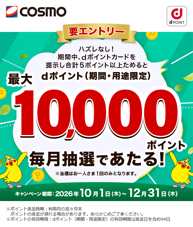 コスモ dポイント 要エントリー ハズレなし！期間中、dポイントカードを提示し合計5ポイント以上ためるとdポイント（期間・用途限定）最大10,000ポイント毎月抽選であたる！ ※当選はお一人さま1回のみとなります。 キャンペーン期間：2026年10月1日（木）～12月31日（木） ※ポイント進呈時期：利用月の翌々月末 ポイントの進呈が遅れる場合があります。あらかじめご了承ください。 ※ポイントの有効期限：dポイント（期間・用途限定）の有効期限は進呈日を含め94日
