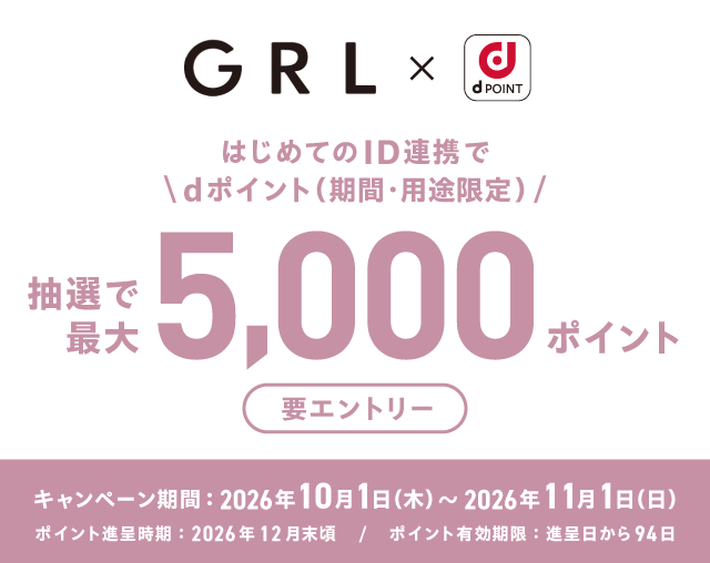GRL×dポイント はじめてのID連携でdポイント（期間・用途限定） 抽選で最大5,000ポイント 要エントリー キャンペーン期間：2026年10月1日（木）～2026年11月1日（日） ポイント進呈時期：2026年12月末頃／ポイント有効期限：進呈日から94日