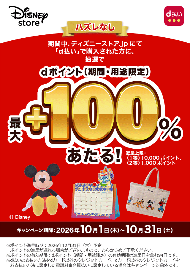 ディズニーストア d払い ハズレなし 期間中、ディズニーストア.jpにて「d払い」で購入された方に、抽選でdポイント(期間・用途限定)最大+100%あたる! 進呈上限:(1等)10,000ポイント、(2等)1,000ポイント ©Disney キャンペーン期間:2026年10月1日(木)~10月31日(土) ※ポイント進呈時期:2026年12月31日(木)予定 ポイントの進呈が遅れる場合がございますので、あらかじめご了承ください。 ※ポイントの有効期限:dポイント(期間・用途限定)の有効期限は進呈日を含む94日です。 ※d払いの支払い方法をdカード以外のクレジットカード、dカード以外のクレジットカードをお支払い方法に設定した電話料金合算払いに設定している場合はキャンペーン対象外です。