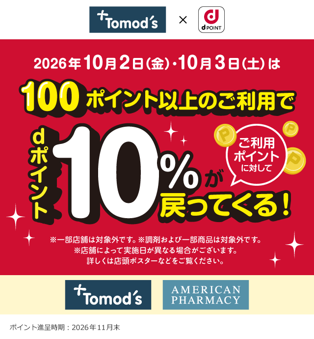 トモズ×dポイント 2026年10月2日（金）・10月3日（土）は100ポイント以上のご利用でご利用ポイントに対してdポイント10％が戻ってくる！ ※一部店舗は対象外です。※調剤および一部商品は対象外です。 ※店舗によって実施日が異なる場合がございます。 詳しくは店頭ポスターなどをご覧ください。 トモズ アメリカンファーマシー ポイント進呈時期：2026年11月末